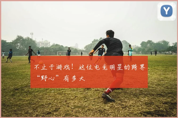 不止于游戏!这位电竞明星的跨界“野心”有多大