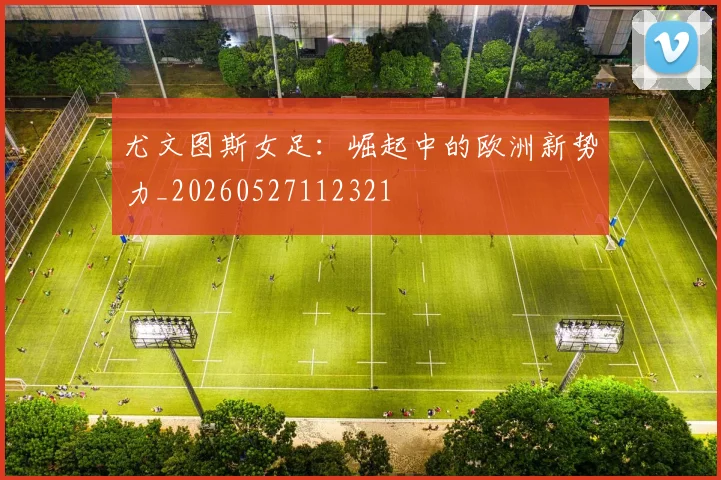 尤文图斯女足:崛起中的欧洲新势力_20260527112321
