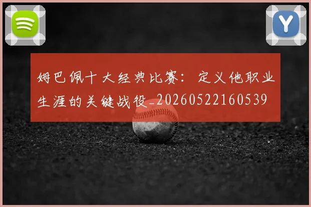 姆巴佩十大经典比赛：定义他职业生涯的关键战役_20260522160539
