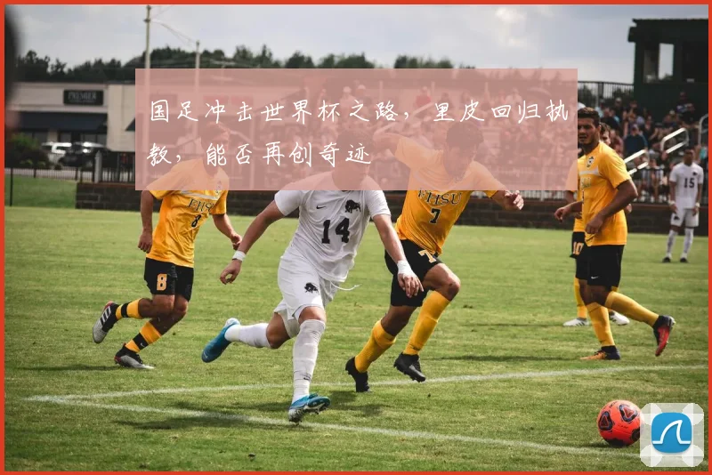 国足冲击世界杯之路,里皮回归执教,能否再创奇迹