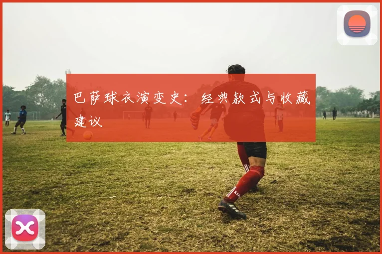 巴萨球衣演变史：经典款式与收藏建议