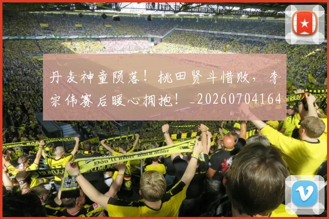 丹麦神童陨落！桃田贤斗惜败，李宗伟赛后暖心拥抱！_20260704164150_20260716191430