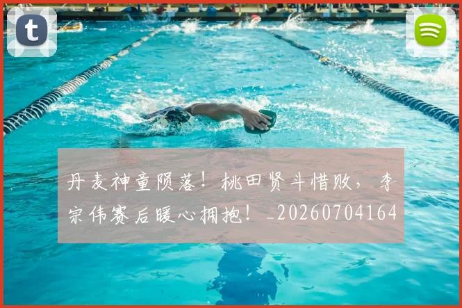 丹麦神童陨落！桃田贤斗惜败，李宗伟赛后暖心拥抱！_20260704164150_20260716191430