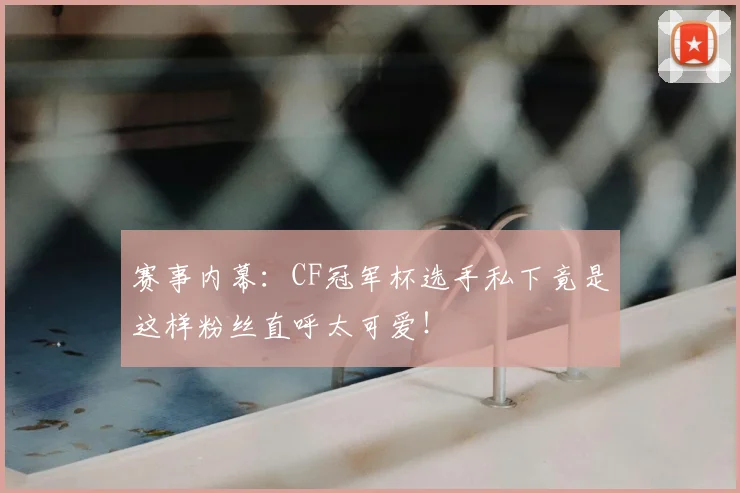 赛事内幕：CF冠军杯选手私下竟是这样粉丝直呼太可爱！