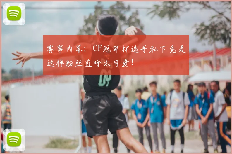 赛事内幕：CF冠军杯选手私下竟是这样粉丝直呼太可爱！