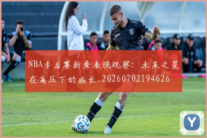 NBA季后赛新秀表现观察：未来之星在高压下的成长_20260702194626