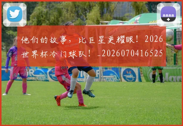 他们的故事，比巨星更耀眼！2026世界杯冷门球队！_20260704165251_20260718002944