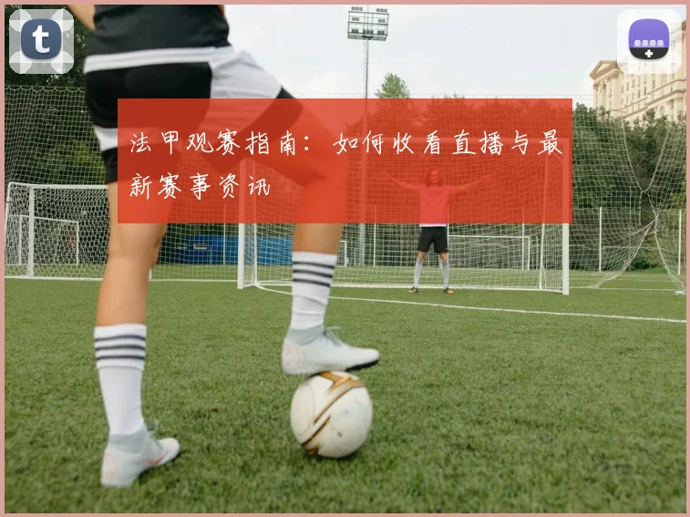 法甲观赛指南:如何收看直播与最新赛事资讯