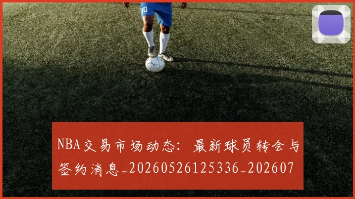 NBA交易市场动态:最新球员转会与签约消息_20260526125336_20260714204846