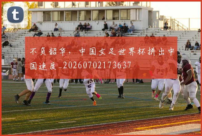 不负韶华,中国女足世界杯拼出中国速度_20260702173637