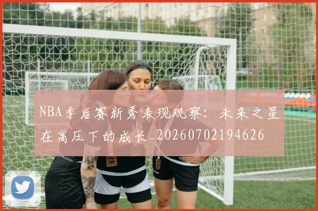 NBA季后赛新秀表现观察:未来之星在高压下的成长_20260702194626