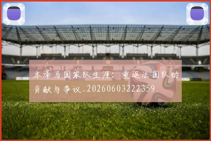 本泽马国家队生涯:重返法国队的贡献与争议_20260603222359