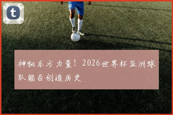神秘东方力量!2026世界杯亚洲球队能否创造历史