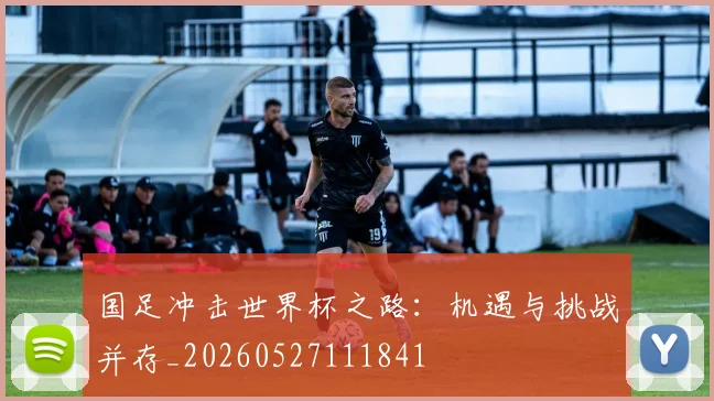 国足冲击世界杯之路：机遇与挑战并存_20260527111841
