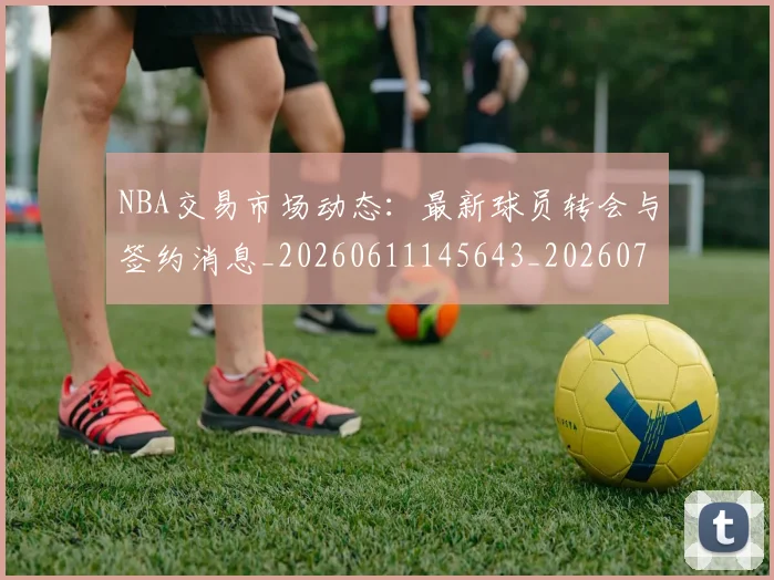 NBA交易市场动态：最新球员转会与签约消息_20260611145643_20260701215239