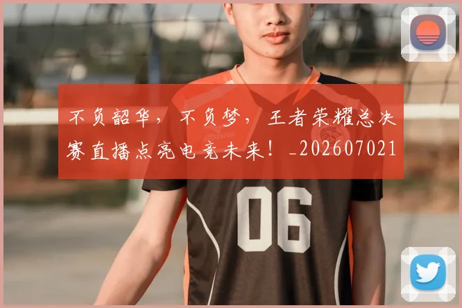 不负韶华，不负梦，王者荣耀总决赛直播点亮电竞未来！_20260702173635