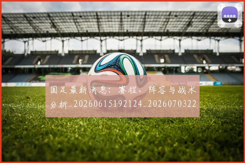 国足最新消息：赛程、阵容与战术分析_20260615192124_20260703224101_20260719164640