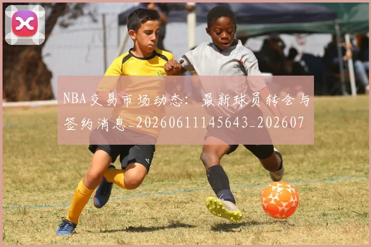 NBA交易市场动态：最新球员转会与签约消息_20260611145643_20260701215239