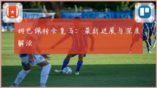 姆巴佩转会皇马:最新进展与深度解读
