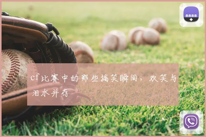 cf比赛中的那些搞笑瞬间,欢笑与泪水并存