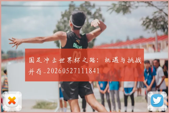 国足冲击世界杯之路：机遇与挑战并存_20260527111841