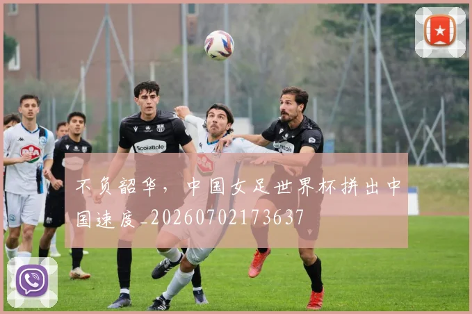 不负韶华,中国女足世界杯拼出中国速度_20260702173637