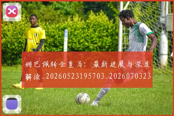 姆巴佩转会皇马:最新进展与深度解读_20260523195703_20260703232327