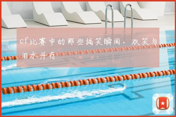 cf比赛中的那些搞笑瞬间,欢笑与泪水并存